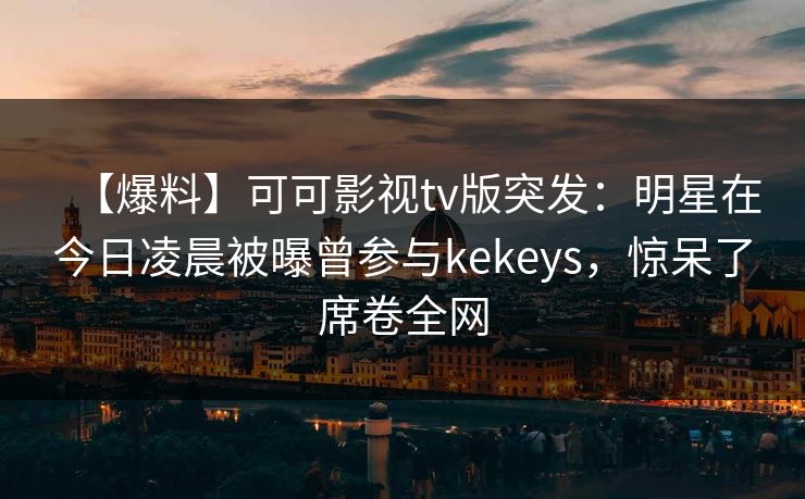 【爆料】可可影视tv版突发：明星在今日凌晨被曝曾参与kekeys，惊呆了席卷全网