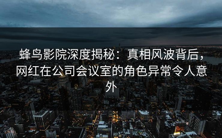 蜂鸟影院深度揭秘：真相风波背后，网红在公司会议室的角色异常令人意外