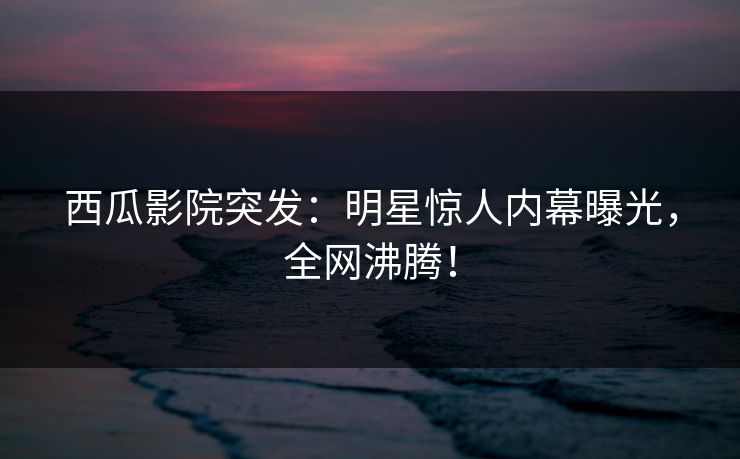 西瓜影院突发：明星惊人内幕曝光，全网沸腾！