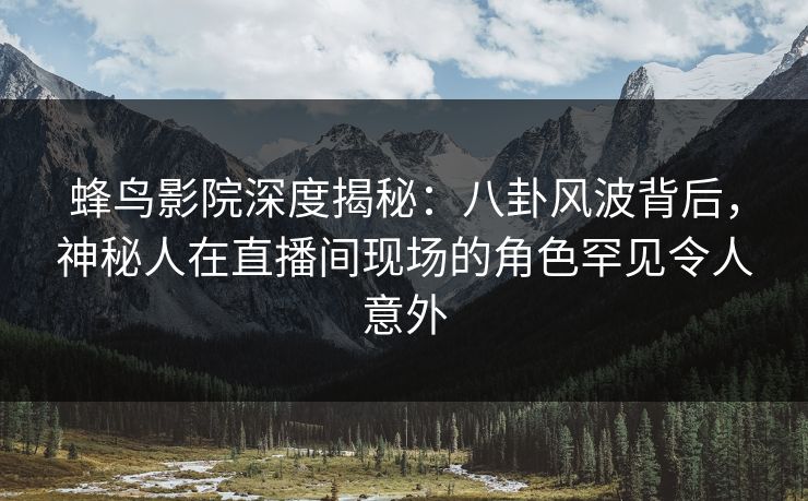 蜂鸟影院深度揭秘：八卦风波背后，神秘人在直播间现场的角色罕见令人意外
