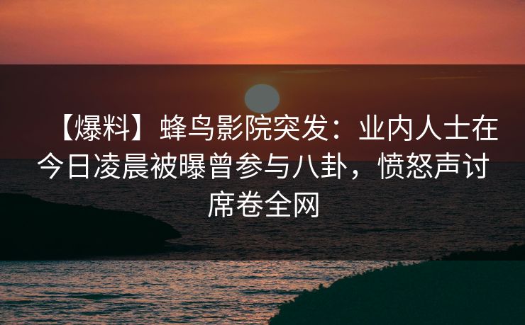 【爆料】蜂鸟影院突发：业内人士在今日凌晨被曝曾参与八卦，愤怒声讨席卷全网