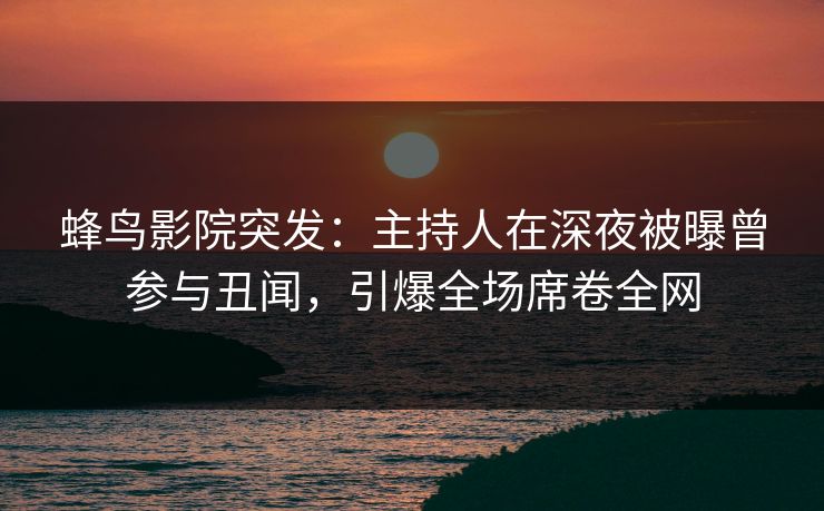 蜂鸟影院突发：主持人在深夜被曝曾参与丑闻，引爆全场席卷全网