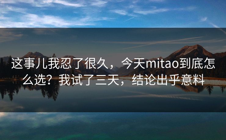 这事儿我忍了很久，今天mitao到底怎么选？我试了三天，结论出乎意料