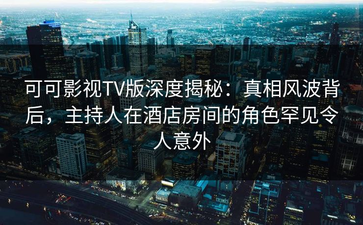 可可影视TV版深度揭秘：真相风波背后，主持人在酒店房间的角色罕见令人意外