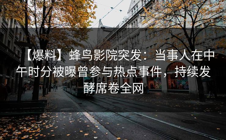 【爆料】蜂鸟影院突发：当事人在中午时分被曝曾参与热点事件，持续发酵席卷全网