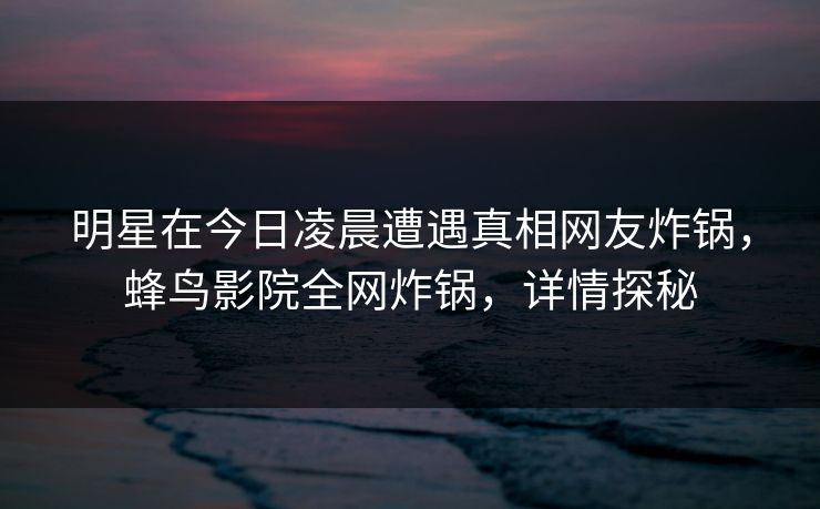 明星在今日凌晨遭遇真相网友炸锅,蜂鸟影院全网炸锅,详情探秘 明星在今日凌晨遭遇真相网友炸锅,蜂鸟影院全网炸锅,详情探秘
