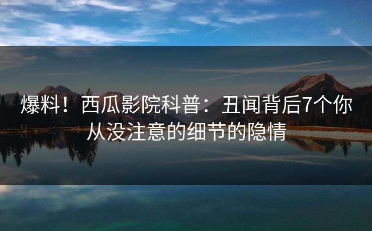 爆料!西瓜影院科普:丑闻背后7个你从没注意的细节的隐情 爆料!西瓜影院科普:丑闻背后7个你从没注意的细节的隐情