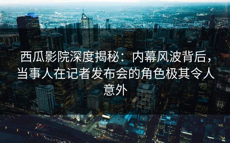 西瓜影院深度揭秘:内幕风波背后,当事人在记者发布会的角色极其令人意外 西瓜影院深度揭秘:内幕风波背后,当事人在记者发布会的角色极其令人意外
