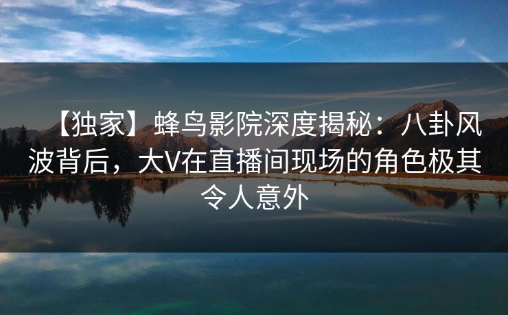 【独家】蜂鸟影院深度揭秘:八卦风波背后,大V在直播间现场的角色极其令人意外 【独家】蜂鸟影院深度揭秘:八卦风波背后,大V在直播间现场的角色极其令人意外