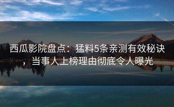 西瓜影院盘点:猛料5条亲测有效秘诀,当事人上榜理由彻底令人曝光 西瓜影院盘点:猛料5条亲测有效秘诀,当事人上榜理由彻底令人曝光