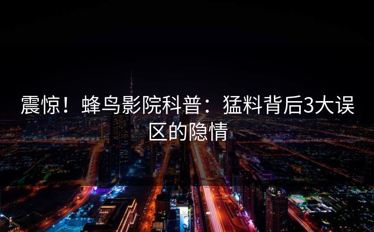 震惊！蜂鸟影院科普：猛料背后3大误区的隐情