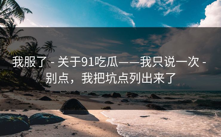 我服了 - 关于91吃瓜——我只说一次 - 别点，我把坑点列出来了