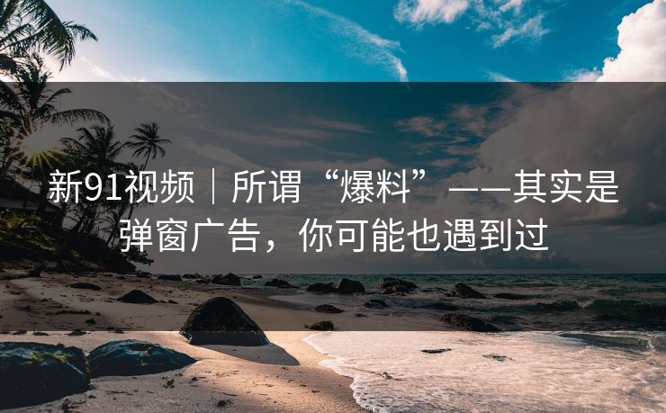 新91视频｜所谓“爆料”——其实是弹窗广告，你可能也遇到过